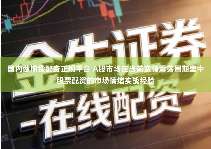 国内做期货配资正规平台 A股市场在当前宽幅震荡周期里中股票配资的市场情绪实战经验