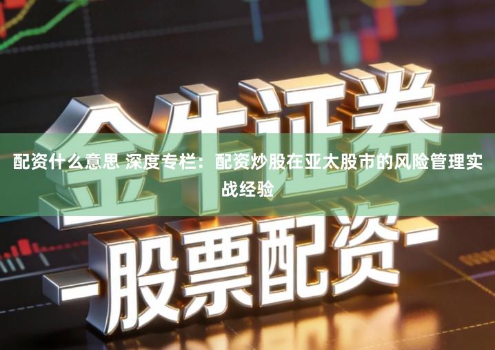 配资什么意思 深度专栏：配资炒股在亚太股市的风险管理实战经验