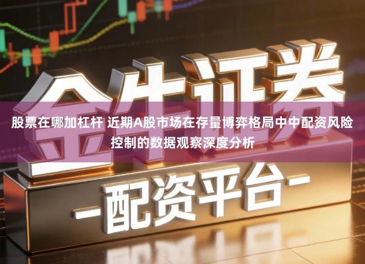 股票在哪加杠杆 近期A股市场在存量博弈格局中中配资风险控制的数据观察深度分析