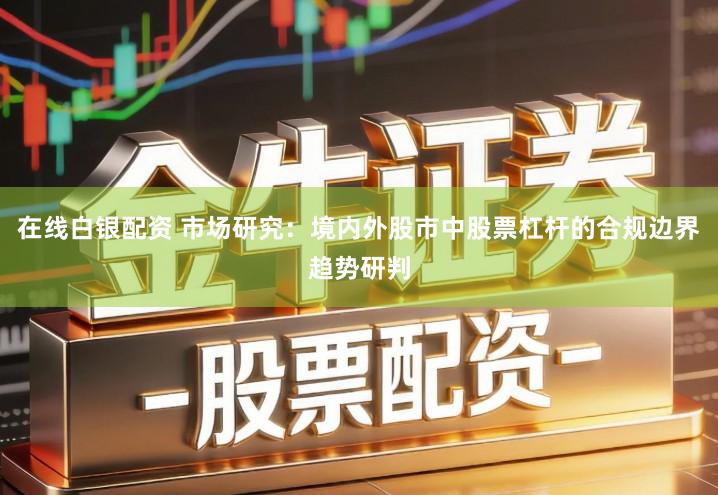 在线白银配资 市场研究：境内外股市中股票杠杆的合规边界趋势研判