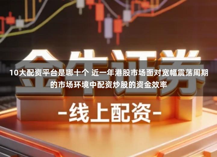 10大配资平台是哪十个 近一年港股市场面对宽幅震荡周期的市场环境中配资炒股的资金效率