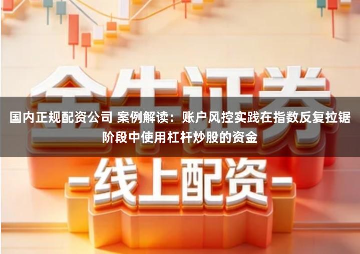 国内正规配资公司 案例解读：账户风控实践在指数反复拉锯阶段中使用杠杆炒股的资金