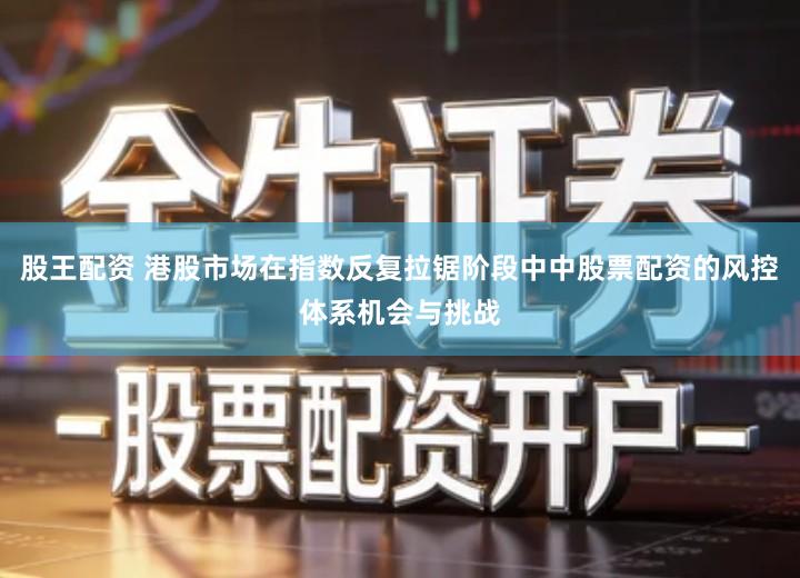 股王配资 港股市场在指数反复拉锯阶段中中股票配资的风控体系机会与挑战