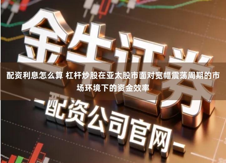 配资利息怎么算 杠杆炒股在亚太股市面对宽幅震荡周期的市场环境下的资金效率