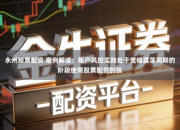永州股票配资 案例解读：账户风控实践处于宽幅震荡周期的阶段使用股票配资的投