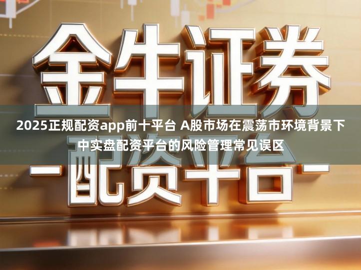 2025正规配资app前十平台 A股市场在震荡市环境背景下中实盘配资平台的风险管理常见误区