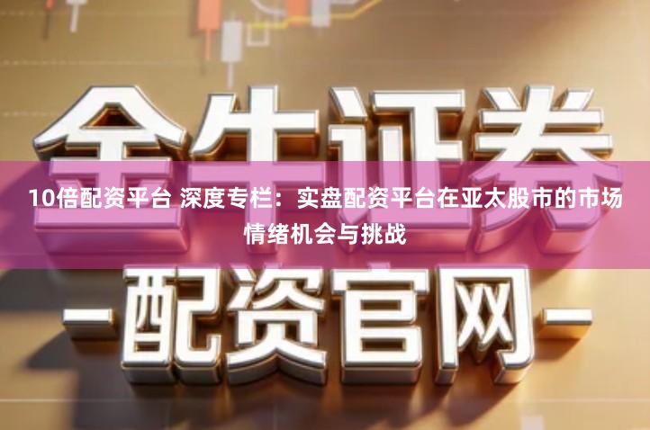 10倍配资平台 深度专栏：实盘配资平台在亚太股市的市场情绪机会与挑战