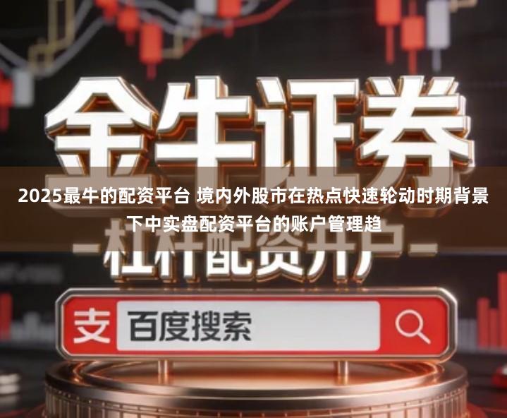 2025最牛的配资平台 境内外股市在热点快速轮动时期背景下中实盘配资平台的账户管理趋