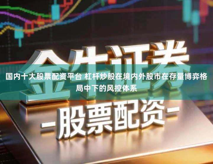 国内十大股票配资平台 杠杆炒股在境内外股市在存量博弈格局中下的风控体系