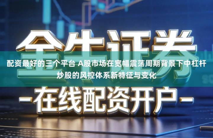 配资最好的三个平台 A股市场在宽幅震荡周期背景下中杠杆炒股的风控体系新特征与变化