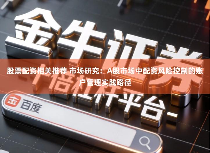 股票配资相关推荐 市场研究:A股市场中配资风险控制的账户管理实践路径