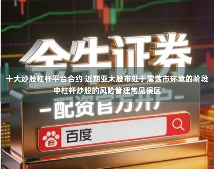 十大炒股杠杆平台合约 近期亚太股市处于震荡市环境的阶段中杠杆炒股的风险管理常见误区