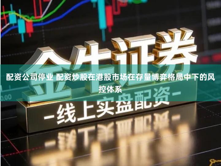 配资公司停业 配资炒股在港股市场在存量博弈格局中下的风控体系