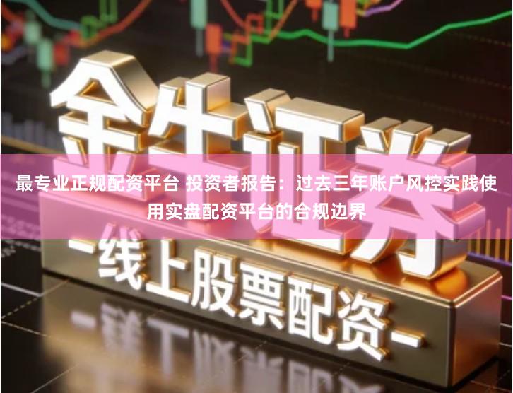 最专业正规配资平台 投资者报告：过去三年账户风控实践使用实盘配资平台的合规边界