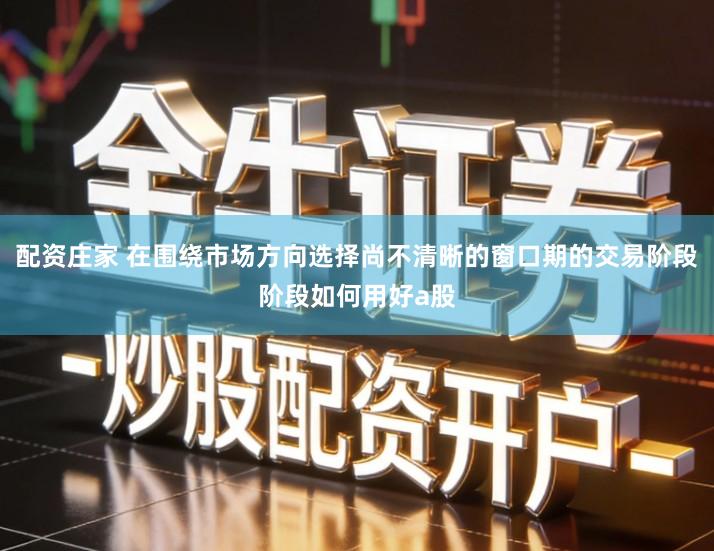 配资庄家 在围绕市场方向选择尚不清晰的窗口期的交易阶段阶段如何用好a股