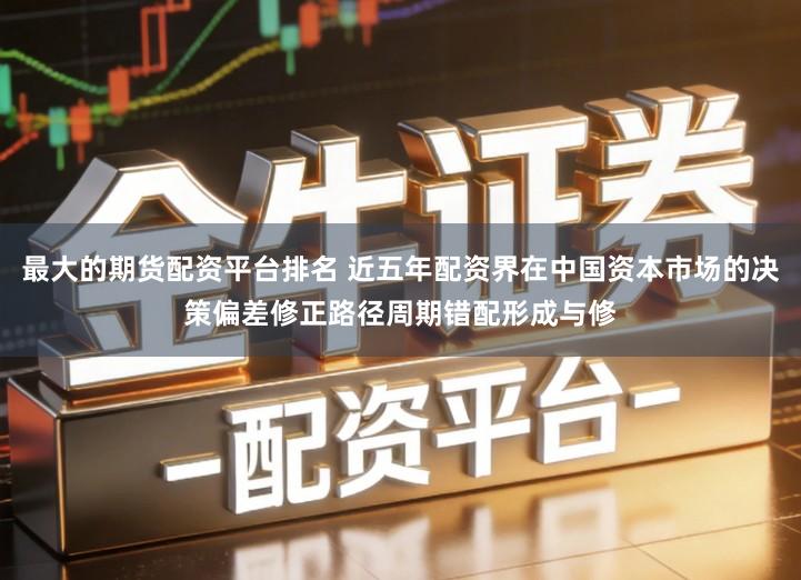 最大的期货配资平台排名 近五年配资界在中国资本市场的决策偏差修正路径周期错配形成与修
