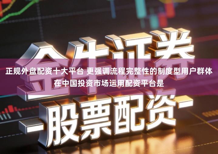 正规外盘配资十大平台 更强调流程完整性的制度型用户群体在中国投资市场运用配资平台是
