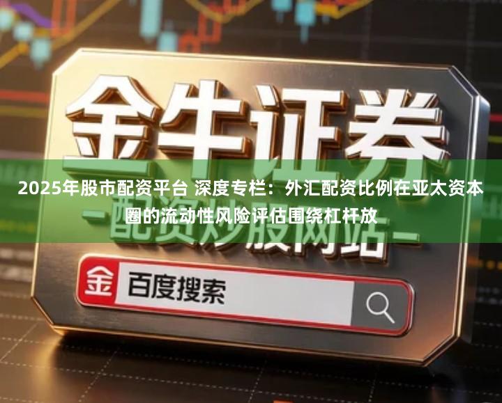 2025年股市配资平台 深度专栏：外汇配资比例在亚太资本圈的流动性风险评估围绕杠杆放