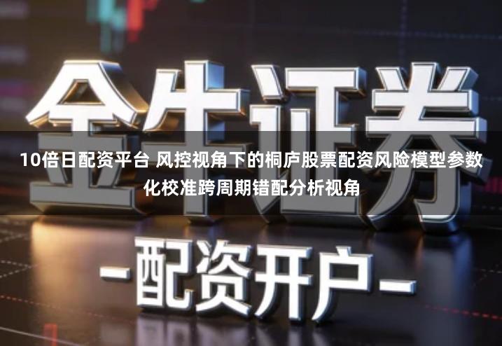 10倍日配资平台 风控视角下的桐庐股票配资风险模型参数化校准跨周期错配分析视角