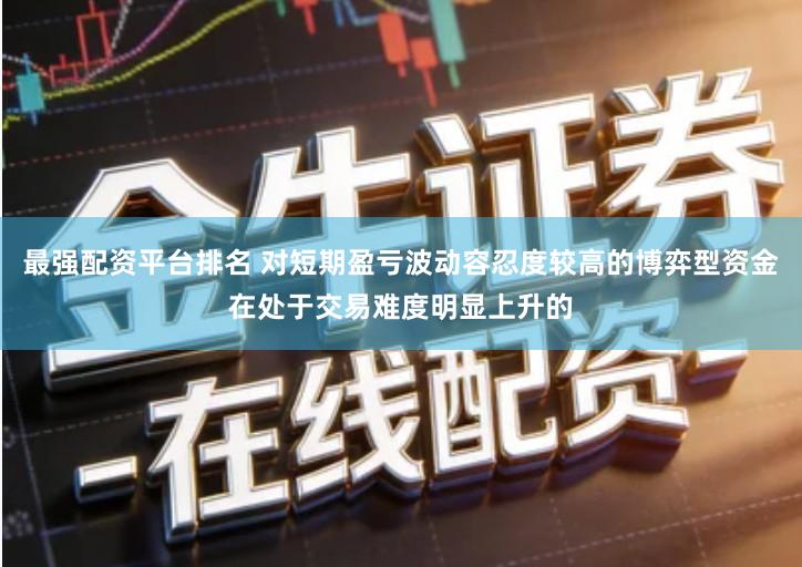 最强配资平台排名 对短期盈亏波动容忍度较高的博弈型资金在处于交易难度明显上升的